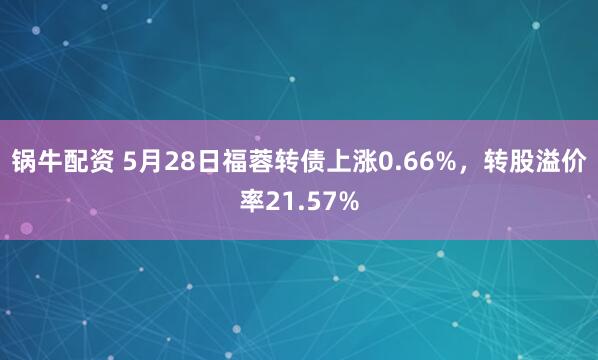 锅牛配资 5月28日福蓉转债上涨0.66%，转股溢价率21.57%