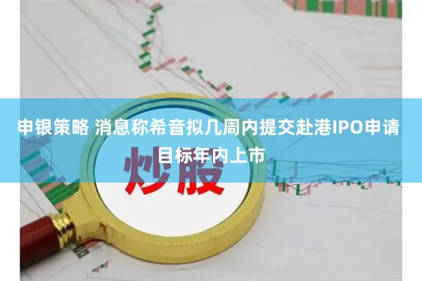 申银策略 消息称希音拟几周内提交赴港IPO申请 目标年内上市