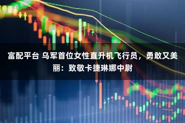 富配平台 乌军首位女性直升机飞行员，勇敢又美丽：致敬卡捷琳娜中尉