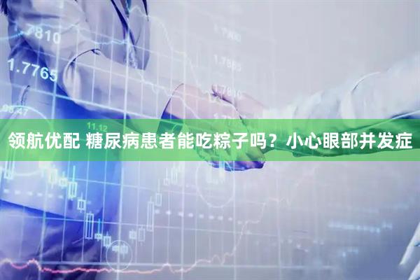 领航优配 糖尿病患者能吃粽子吗？小心眼部并发症