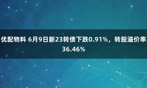 优配物料 6月9日新23转债下跌0.91%，转股溢价率36.46%