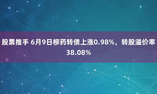 股票推手 6月9日柳药转债上涨0.98%，转股溢价率38.08%