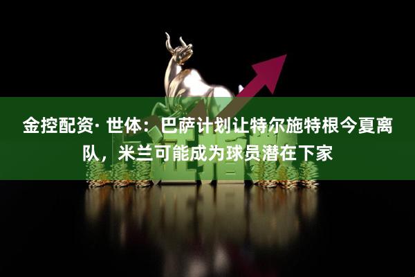 金控配资· 世体：巴萨计划让特尔施特根今夏离队，米兰可能成为球员潜在下家