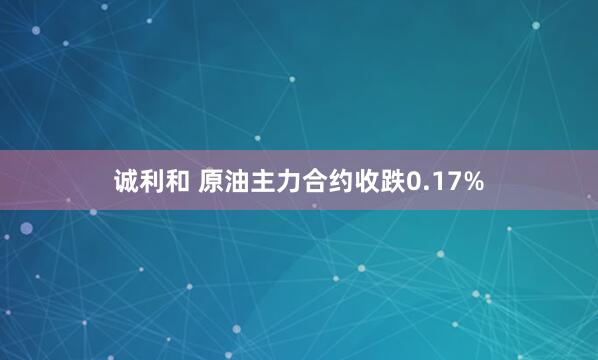诚利和 原油主力合约收跌0.17%