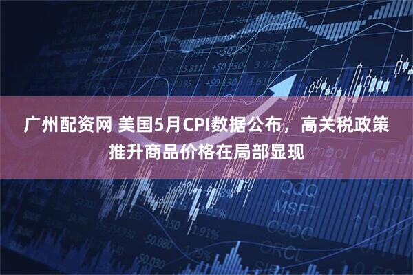 广州配资网 美国5月CPI数据公布，高关税政策推升商品价格在局部显现