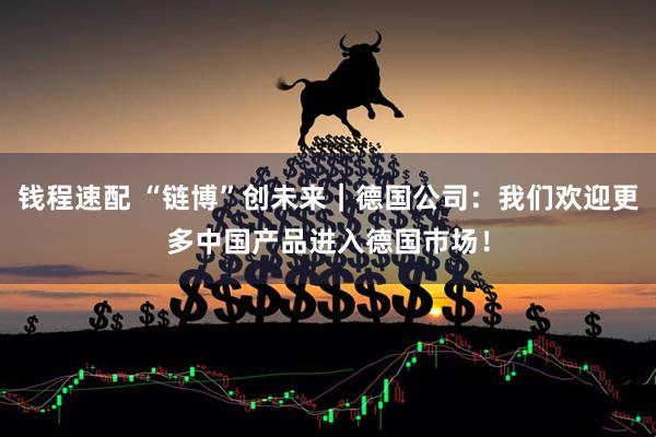 钱程速配 “链博”创未来｜德国公司：我们欢迎更多中国产品进入德国市场！