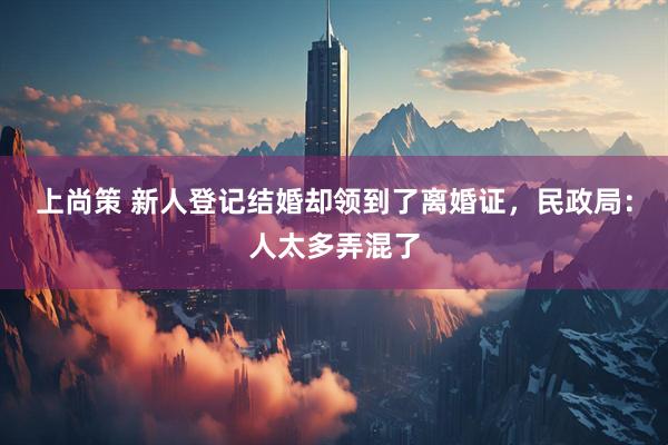 上尚策 新人登记结婚却领到了离婚证，民政局：人太多弄混了