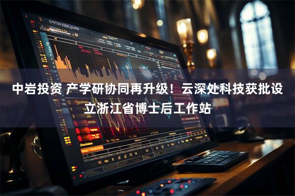 中岩投资 产学研协同再升级！云深处科技获批设立浙江省博士后工作站