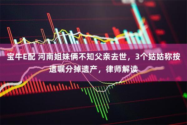 宝牛E配 河南姐妹俩不知父亲去世，3个姑姑称按遗嘱分掉遗产，律师解读
