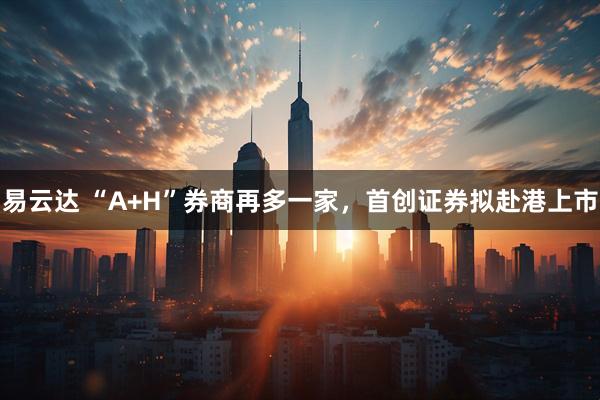 易云达 “A+H”券商再多一家，首创证券拟赴港上市