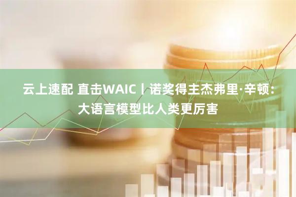 云上速配 直击WAIC丨诺奖得主杰弗里·辛顿：大语言模型比人类更厉害