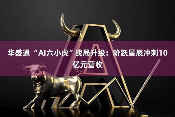 华盛通 “AI六小虎”战局升级：阶跃星辰冲刺10亿元营收