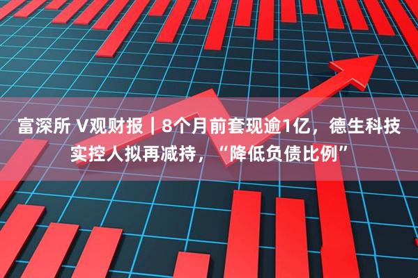 富深所 V观财报｜8个月前套现逾1亿，德生科技实控人拟再减持，“降低负债比例”