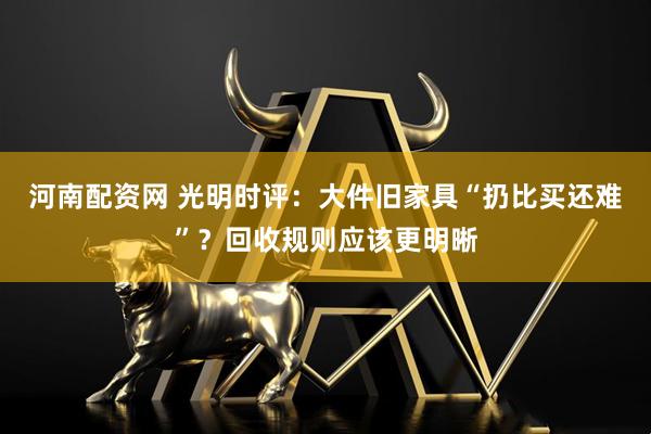 河南配资网 光明时评：大件旧家具“扔比买还难”？回收规则应该更明晰