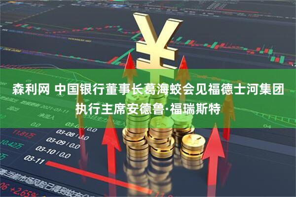 森利网 中国银行董事长葛海蛟会见福德士河集团执行主席安德鲁·福瑞斯特