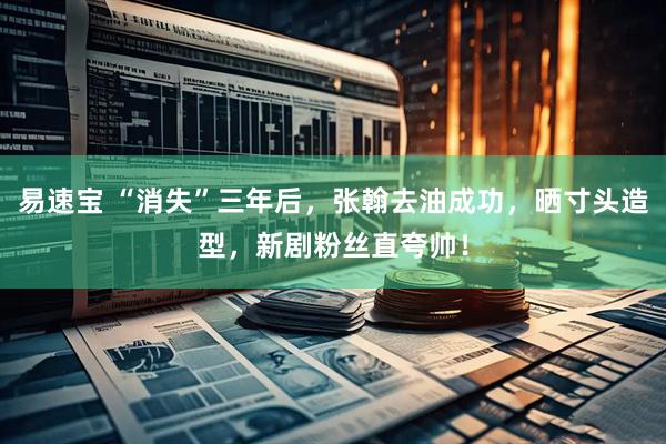 易速宝 “消失”三年后，张翰去油成功，晒寸头造型，新剧粉丝直夸帅！