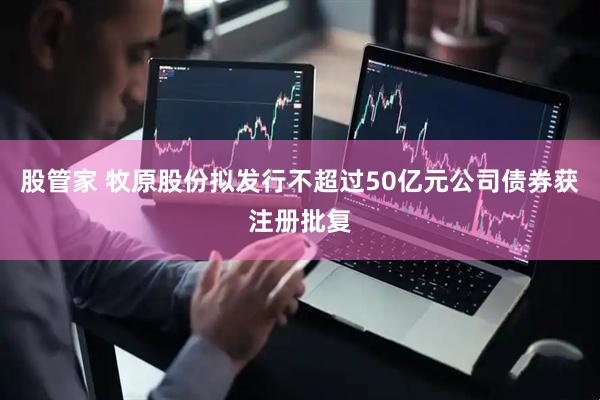 股管家 牧原股份拟发行不超过50亿元公司债券获注册批复