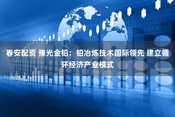 春安配资 豫光金铅：铅冶炼技术国际领先 建立循环经济产业模式