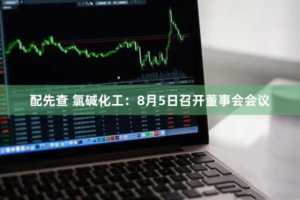 配先查 氯碱化工：8月5日召开董事会会议