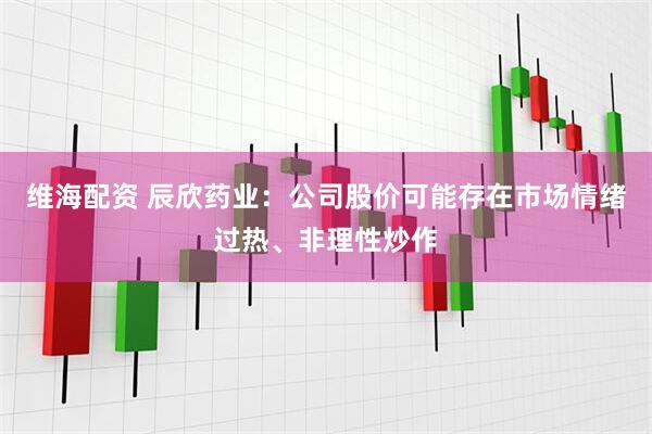 维海配资 辰欣药业：公司股价可能存在市场情绪过热、非理性炒作