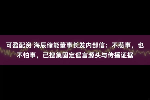 可盈配资 海辰储能董事长发内部信：不惹事，也不怕事，已搜集固定谣言源头与传播证据