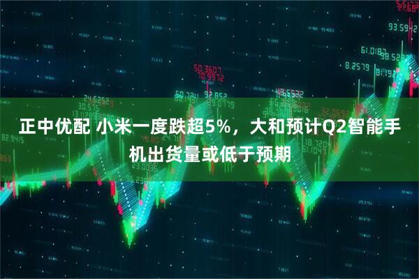 正中优配 小米一度跌超5%，大和预计Q2智能手机出货量或低于预期