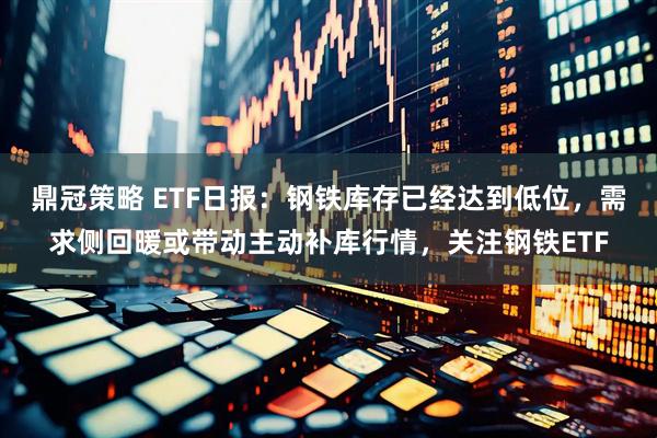 鼎冠策略 ETF日报：钢铁库存已经达到低位，需求侧回暖或带动主动补库行情，关注钢铁ETF