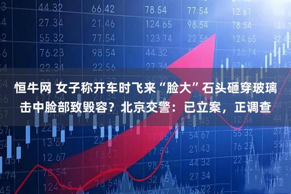 恒牛网 女子称开车时飞来“脸大”石头砸穿玻璃击中脸部致毁容？北京交警：已立案，正调查