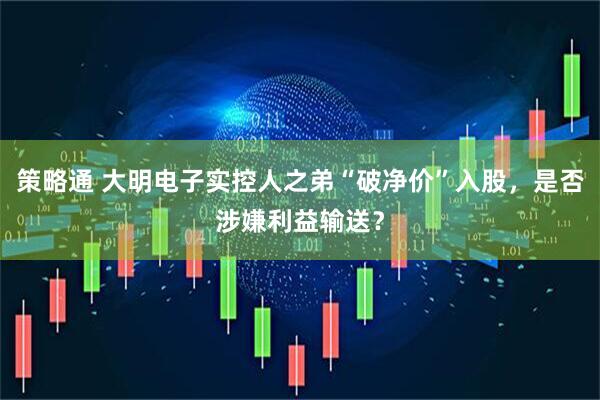 策略通 大明电子实控人之弟“破净价”入股，是否涉嫌利益输送？
