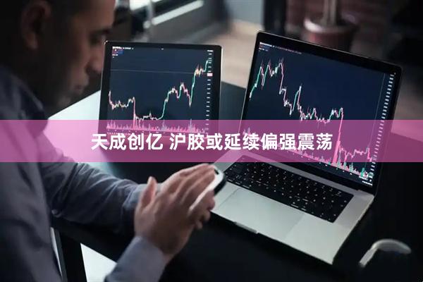 天成创亿 沪胶或延续偏强震荡