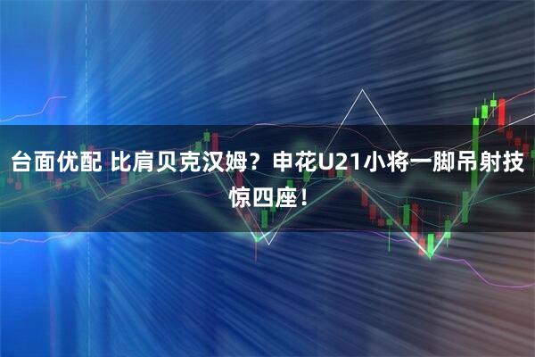 台面优配 比肩贝克汉姆？申花U21小将一脚吊射技惊四座！