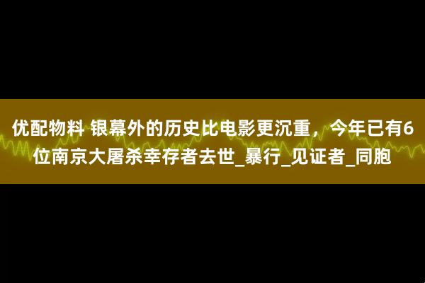 优配物料 银幕外的历史比电影更沉重，今年已有6位南京大屠杀幸存者去世_暴行_见证者_同胞