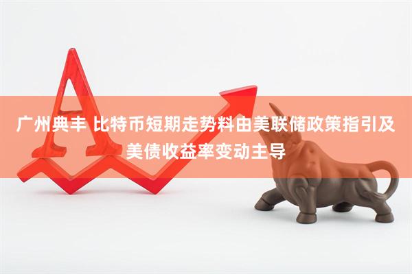 广州典丰 比特币短期走势料由美联储政策指引及美债收益率变动主导