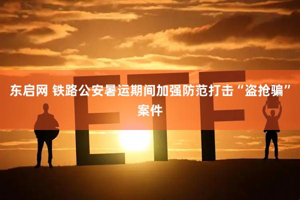 东启网 铁路公安暑运期间加强防范打击“盗抢骗”案件