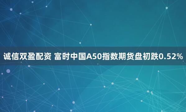 诚信双盈配资 富时中国A50指数期货盘初跌0.52%