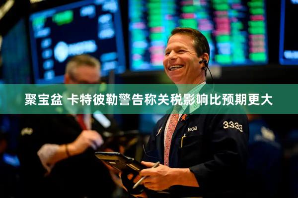聚宝盆 卡特彼勒警告称关税影响比预期更大