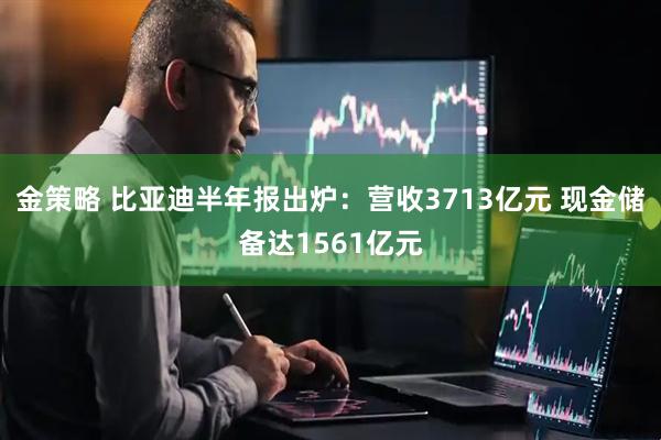 金策略 比亚迪半年报出炉：营收3713亿元 现金储备达1561亿元