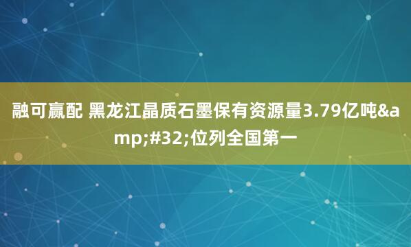 融可赢配 黑龙江晶质石墨保有资源量3.79亿吨&#32;位列全国第一