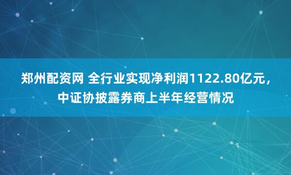 郑州配资网 全行业实现净利润1122.80亿元，中证协披露券商上半年经营情况