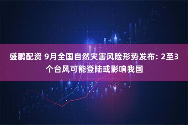 盛鹏配资 9月全国自然灾害风险形势发布: 2至3个台风可能登陆或影响我国