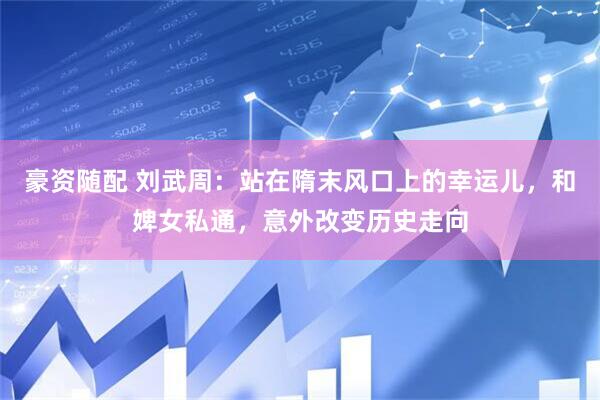 豪资随配 刘武周：站在隋末风口上的幸运儿，和婢女私通，意外改变历史走向
