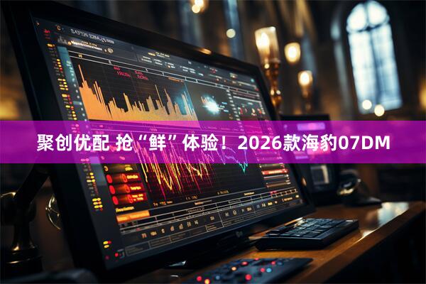 聚创优配 抢“鲜”体验！2026款海豹07DM