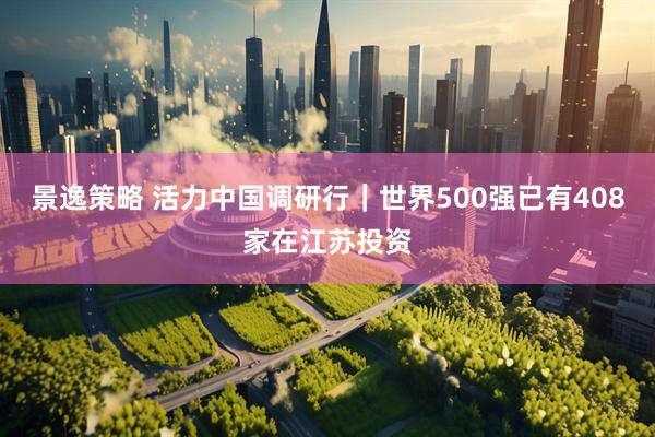 景逸策略 活力中国调研行｜世界500强已有408家在江苏投资