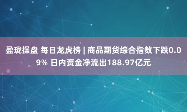 盈珑操盘 每日龙虎榜 | 商品期货综合指数下跌0.09% 日内资金净流出188.97亿元