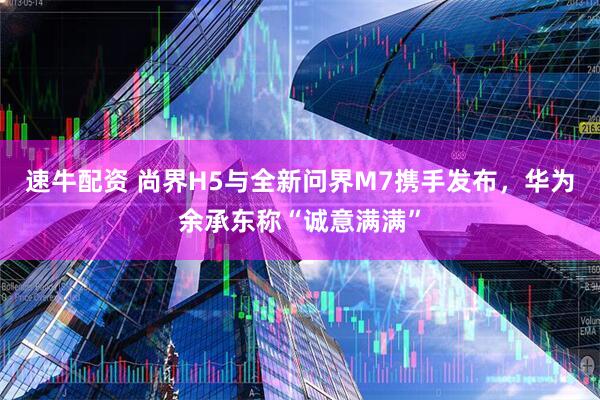速牛配资 尚界H5与全新问界M7携手发布，华为余承东称“诚意满满”