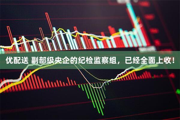 优配送 副部级央企的纪检监察组，已经全面上收！