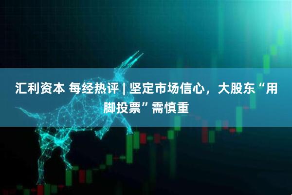 汇利资本 每经热评 | 坚定市场信心，大股东“用脚投票”需慎重