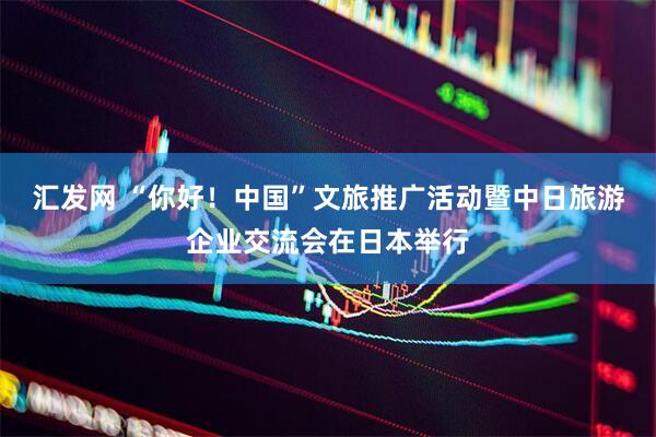 汇发网 “你好！中国”文旅推广活动暨中日旅游企业交流会在日本举行