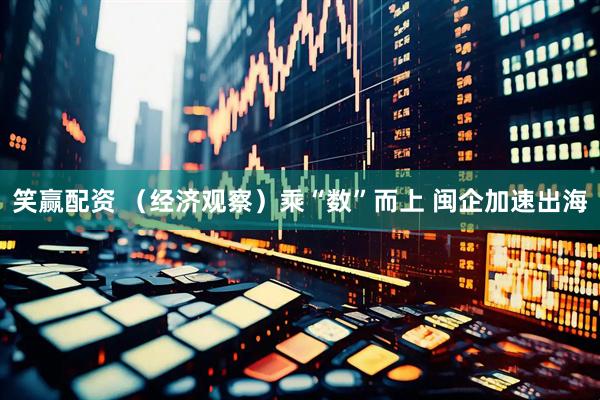 笑赢配资 （经济观察）乘“数”而上 闽企加速出海