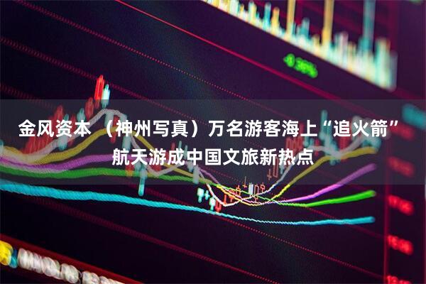 金风资本 （神州写真）万名游客海上“追火箭” 航天游成中国文旅新热点